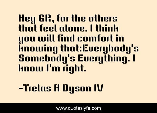 Hey GR, for the others that feel alone. I think you will find comfort in knowing that:Everybody's Somebody's Everything. I know I'm right.