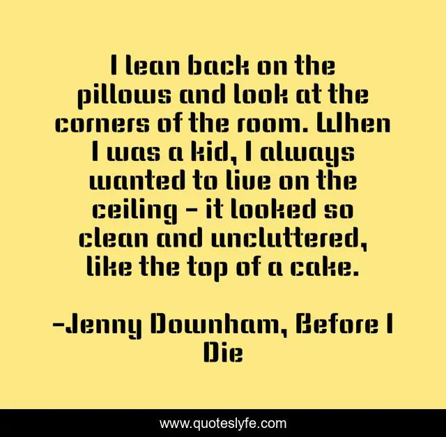 I lean back on the pillows and look at the corners of the room. When I was a kid, I always wanted to live on the ceiling - it looked so clean and uncluttered, like the top of a cake.