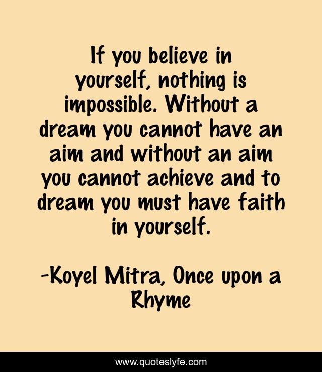 If you believe in yourself, nothing is impossible. Without a dream you cannot have an aim and without an aim you cannot achieve and to dream you must have faith in yourself.