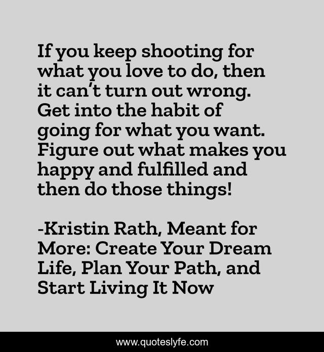 If you keep shooting for what you love to do, then it can’t turn out wrong. Get into the habit of going for what you want. Figure out what makes you happy and fulfilled and then do those things!