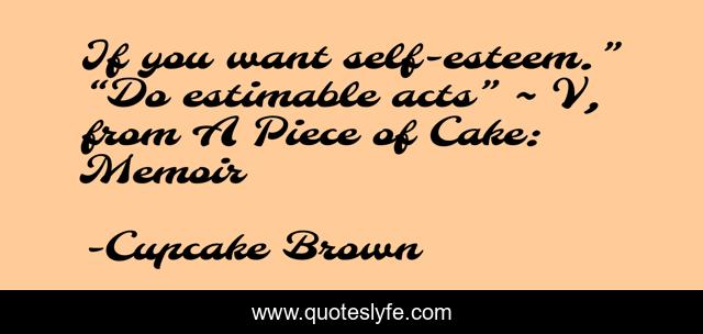 If you want self-esteem.” “Do estimable acts” ~ V, from A Piece of Cake: Memoir