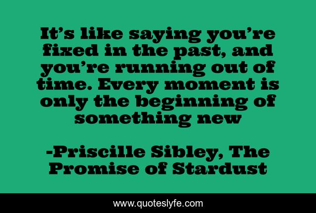It’s like saying you’re fixed in the past, and you’re running out of time. Every moment is only the beginning of something new