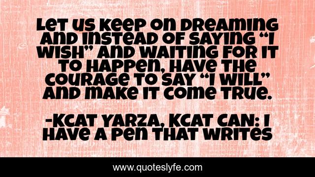 Let us keep on dreaming and instead of saying “I wish” and waiting for it to happen, have the courage to say “I will” and make it come true.