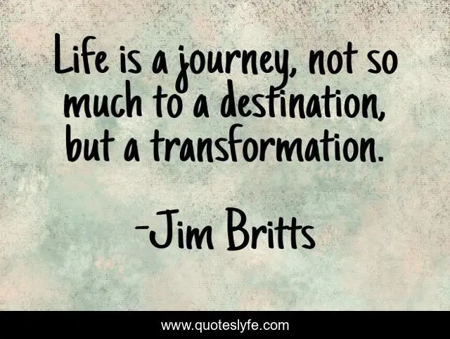 Life is a journey, not so much to a destination, but a transformation.