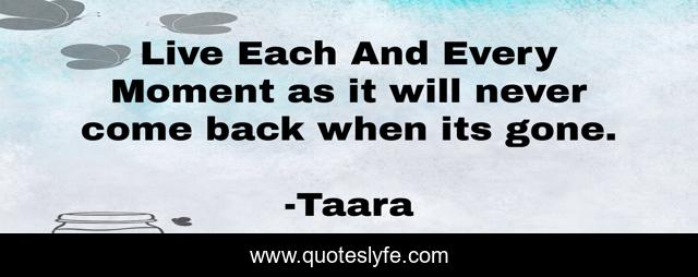 Live Each And Every Moment as it will never come back when its gone.
