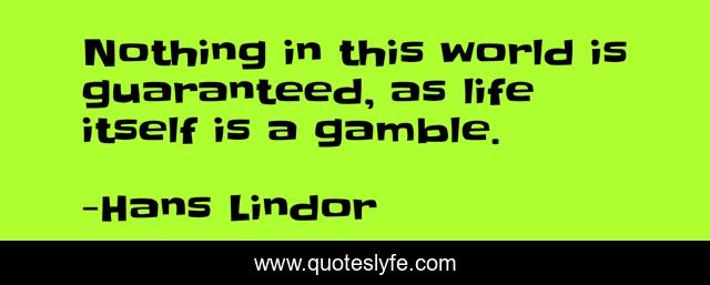 Nothing in this world is guaranteed, as life itself is a gamble.