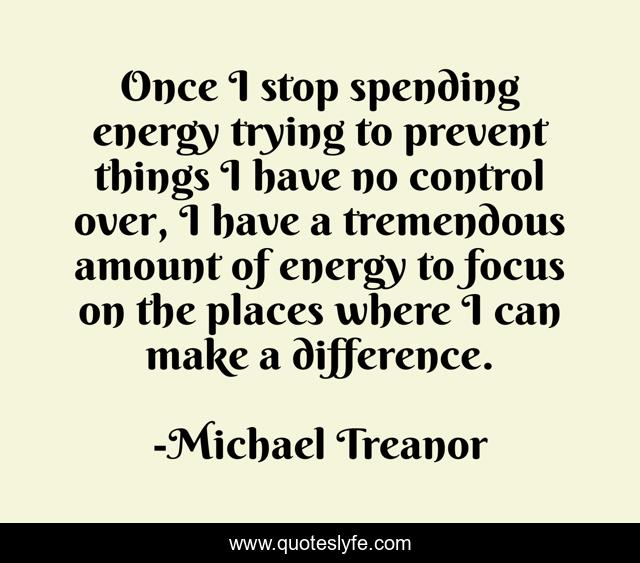 Once I stop spending energy trying to prevent things I have no control over, I have a tremendous amount of energy to focus on the places where I can make a difference.