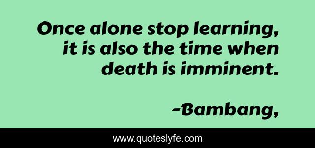 Once alone stop learning, it is also the time when death is imminent.