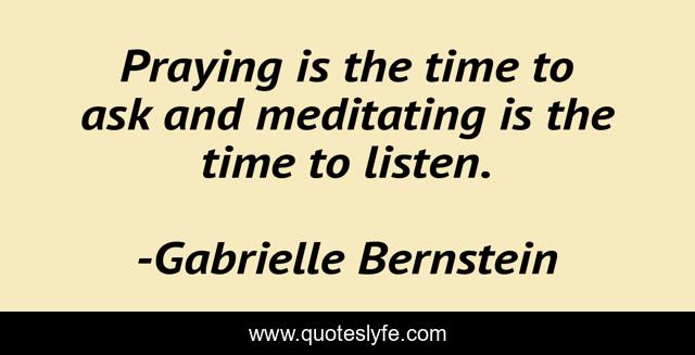 Praying is the time to ask and meditating is the time to listen.