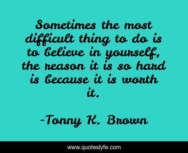 Sometimes the most difficult thing to do is to believe in yourself, the reason it is so hard is because it is worth it.