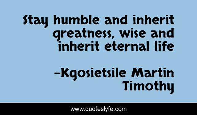 Stay humble and inherit greatness, wise and inherit eternal life