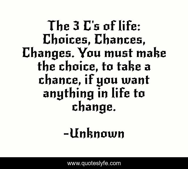 The 3 C's of life: Choices, Chances, Changes. You must make the choice, to take a chance, if you want anything in life to change.