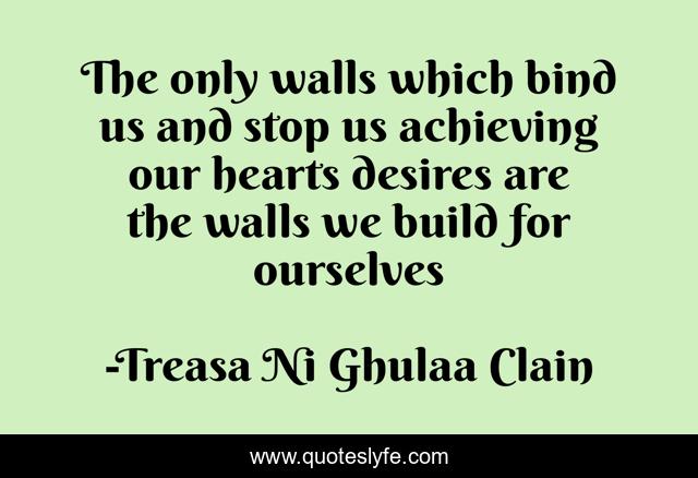 The only walls which bind us and stop us achieving our hearts desires are the walls we build for ourselves