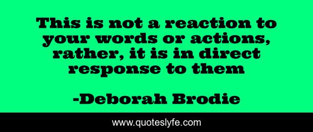 This is not a reaction to your words or actions, rather, it is in direct response to them