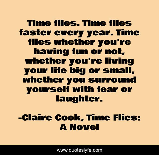 Time flies. Time flies faster every year. Time flies whether you're having fun or not, whether you're living your life big or small, whether you surround yourself with fear or laughter.