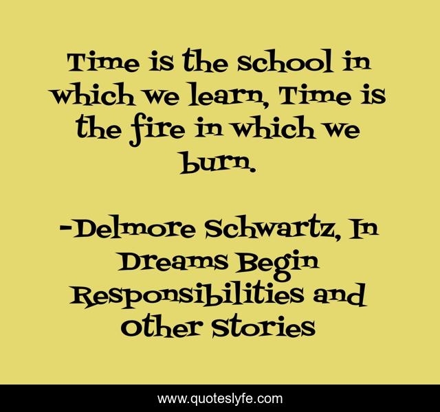 Time is the school in which we learn, Time is the fire in which we burn.