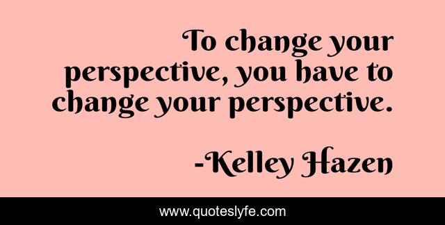 To change your perspective, you have to change your perspective.