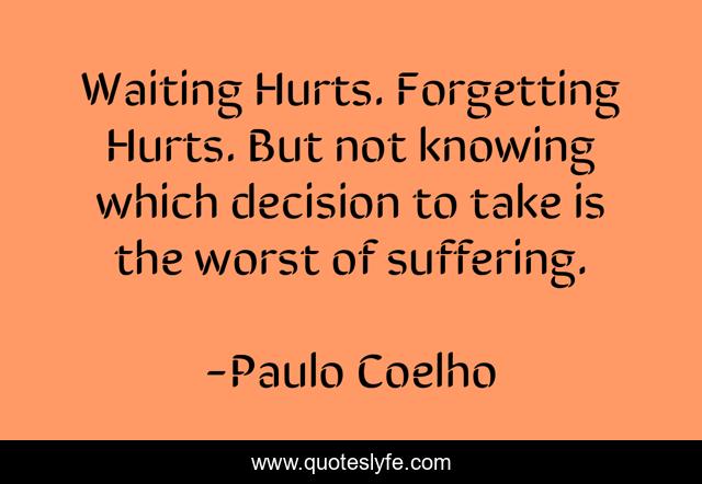 Waiting Hurts. Forgetting Hurts. But not knowing which decision to take is the worst of suffering.