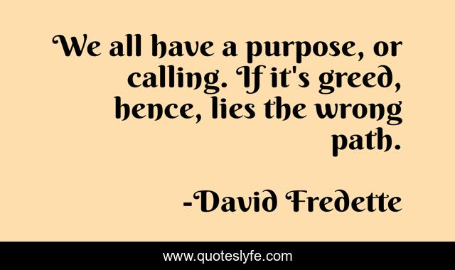 We all have a purpose, or calling. If it's greed, hence, lies the wrong path.