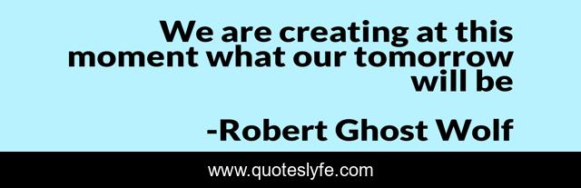 We are creating at this moment what our tomorrow will be