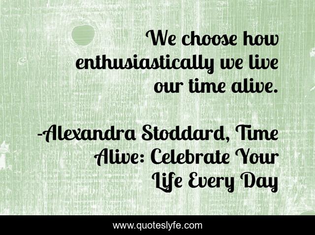 We choose how enthusiastically we live our time alive.
