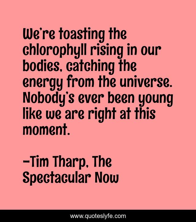 We’re toasting the chlorophyll rising in our bodies, catching the energy from the universe. Nobody’s ever been young like we are right at this moment.