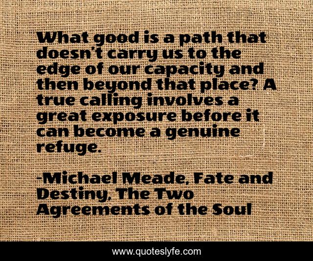 What good is a path that doesn’t carry us to the edge of our capacity and then beyond that place? A true calling involves a great exposure before it can become a genuine refuge.