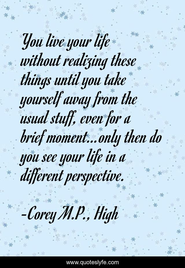 You live your life without realizing these things until you take yourself away from the usual stuff, even for a brief moment…only then do you see your life in a different perspective.
