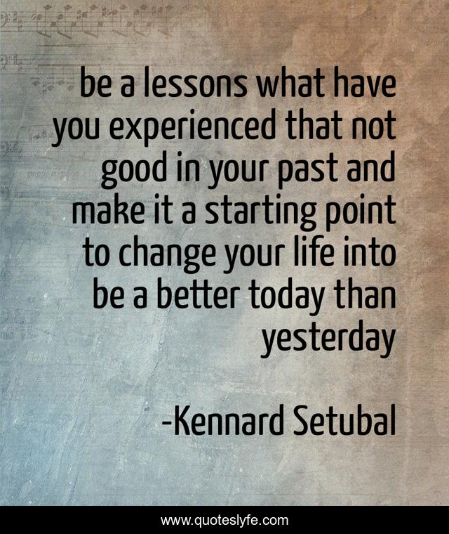 be a lessons what have you experienced that not good in your past and make it a starting point to change your life into be a better today than yesterday