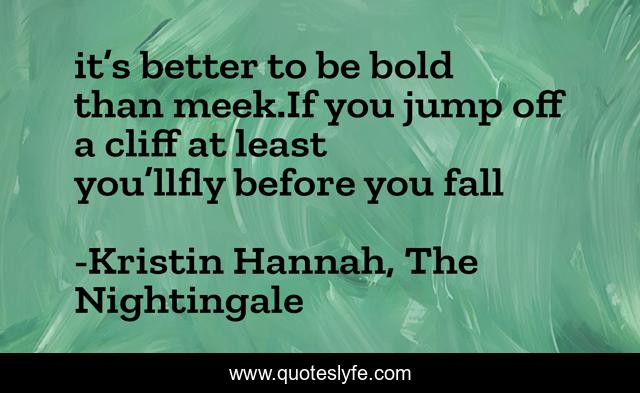 it’s better to be bold than meek.If you jump off a cliff at least you’llfly before you fall