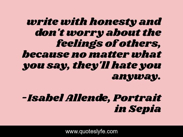write with honesty and don't worry about the feelings of others, because no matter what you say, they'll hate you anyway.