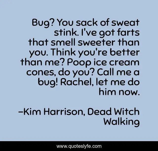 Bug? You sack of sweat stink. I've got farts that smell sweeter than you. Think you're better than me? Poop ice cream cones, do you? Call me a bug! Rachel, let me do him now.