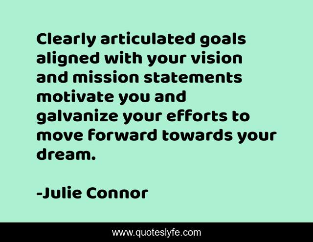 Clearly articulated goals aligned with your vision and mission statements motivate you and galvanize your efforts to move forward towards your dream.