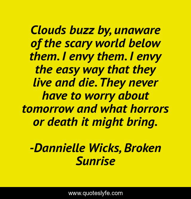 Clouds buzz by, unaware of the scary world below them. I envy them. I envy the easy way that they live and die. They never have to worry about tomorrow and what horrors or death it might bring.