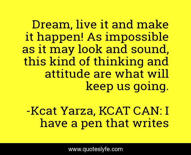 Dream, live it and make it happen! As impossible as it may look and sound, this kind of thinking and attitude are what will keep us going.
