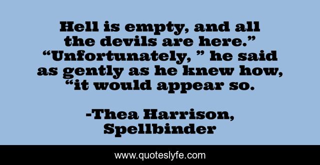 Hell is empty, and all the devils are here.”	“Unfortunately, ” he said as gently as he knew how, “it would appear so.