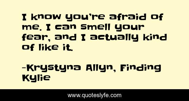 I know you’re afraid of me. I can smell your fear, and I actually kind of like it.