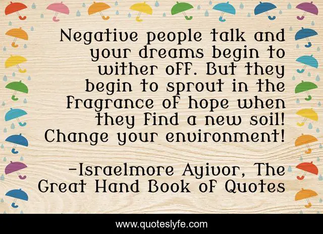 Negative people talk and your dreams begin to wither off. But they begin to sprout in the fragrance of hope when they find a new soil! Change your environment!