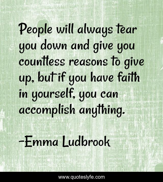 People will always tear you down and give you countless reasons to give up, but if you have faith in yourself, you can accomplish anything.