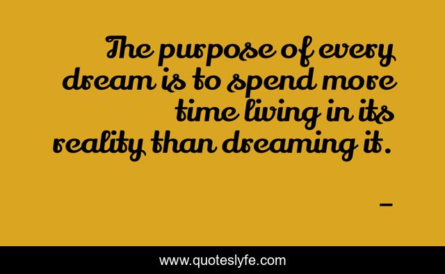 The purpose of every dream is to spend more time living in its reality than dreaming it.