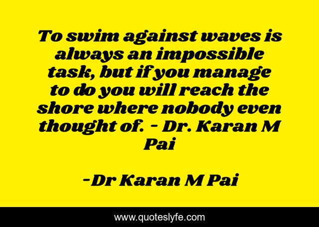 To swim against waves is always an impossible task, but if you manage to do you will reach the shore where nobody even thought of. - Dr. Karan M Pai