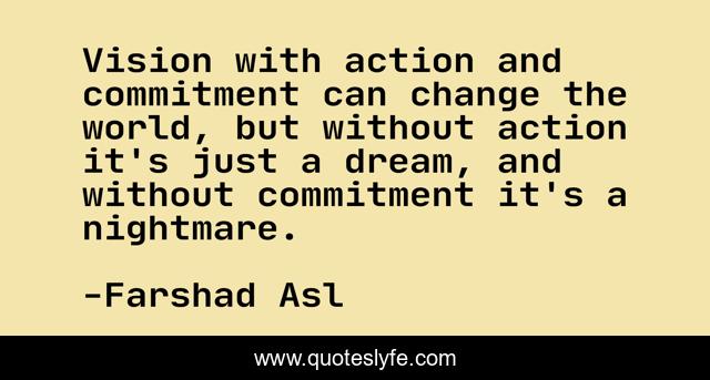 Vision with action and commitment can change the world, but without action it's just a dream, and without commitment it's a nightmare.