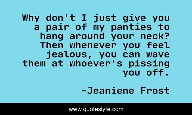 Why don't I just give you a pair of my panties to hang around your neck? Then whenever you feel jealous, you can wave them at whoever's pissing you off.