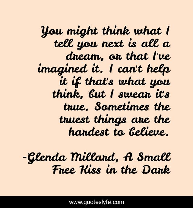 You might think what I tell you next is all a dream, or that I've imagined it. I can't help it if that's what you think, but I swear it's true. Sometimes the truest things are the hardest to believe.