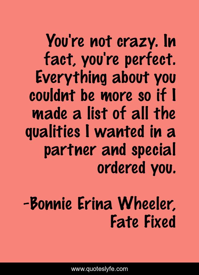 You're not crazy. In fact, you're perfect. Everything about you couldnt be more so if I made a list of all the qualities I wanted in a partner and special ordered you.