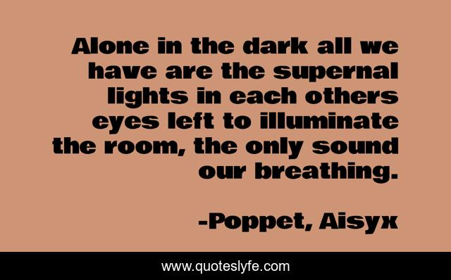 Alone in the dark all we have are the supernal lights in each others eyes left to illuminate the room, the only sound our breathing.