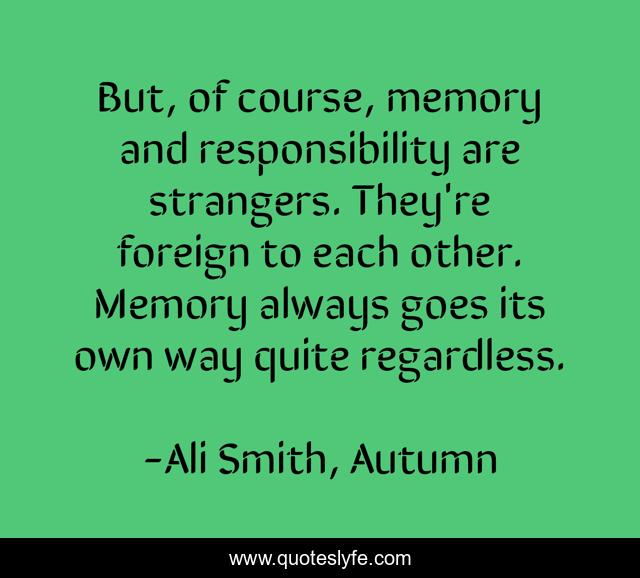 But, of course, memory and responsibility are strangers. They're foreign to each other. Memory always goes its own way quite regardless.