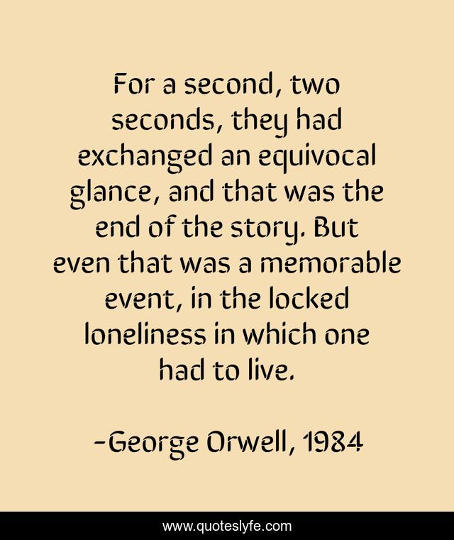 For a second, two seconds, they had exchanged an equivocal glance, and that was the end of the story. But even that was a memorable event, in the locked loneliness in which one had to live.