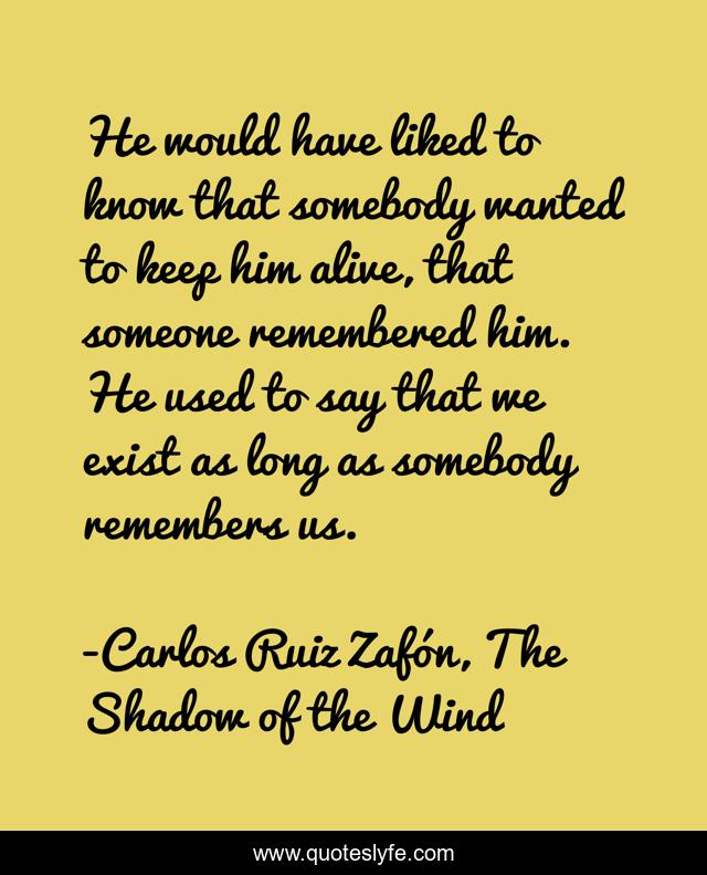 He would have liked to know that somebody wanted to keep him alive, that someone remembered him. He used to say that we exist as long as somebody remembers us.