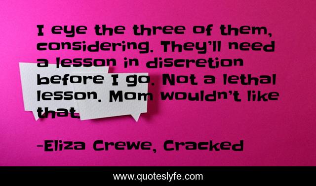 I eye the three of them, considering. They’ll need a lesson in discretion before I go. Not a lethal lesson. Mom wouldn’t like that.